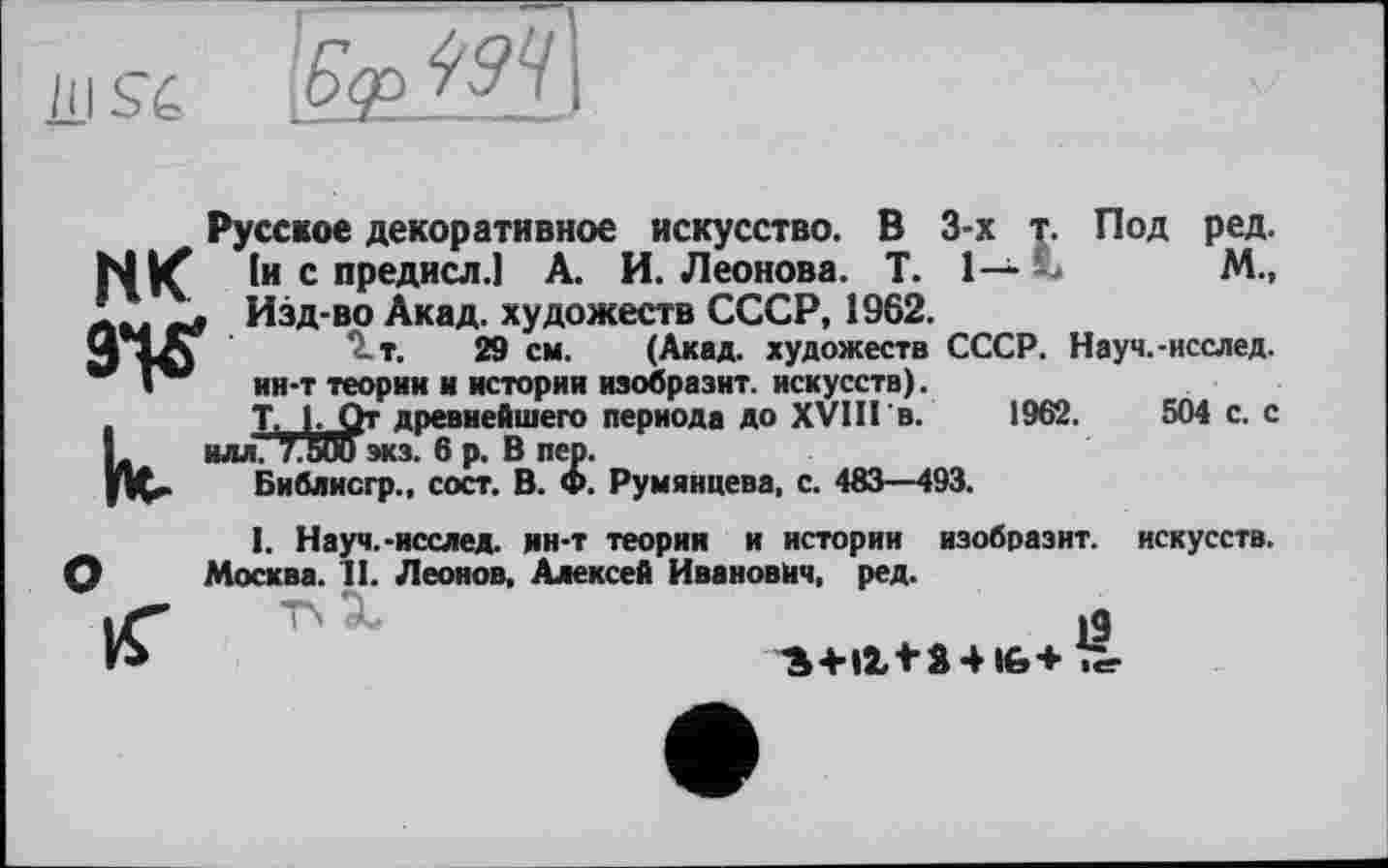 ﻿/II Sé

Русское декоративное искусство. В 3-х т. Под ред. NK 1и с предисл.1 А. И. Леонова. T. 1— --	М.,
JL. г г Изд-во Акад, художеств СССР, 1962.
Ч	Q.T. 29 см. (Акад, художеств СССР. Науч.-исслед.
Г** ин-т теории и истории изобразит, искусств).
T. 1. От древнейшего периода до XVIII в. 1962.	504 с. с
к
ИЛЛ. 7.500 экз. 6 р. В пер.
Библисгр., сост. В. Ф. Румянцева, с. 483—493.
I. Науч.-исслед. ин-т теория и истории изобразит, искусств. Москва. II. Леонов. Алексей Иванович, ред.
’S+Il+â*16+ Ъг